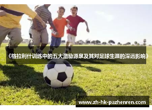 《格拉利什训练中的五大激励源泉及其对足球生涯的深远影响》 《格拉利什训练中的五大激励源泉及其对足球生涯的深远影响》