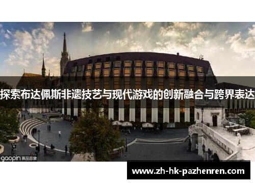 探索布达佩斯非遗技艺与现代游戏的创新融合与跨界表达