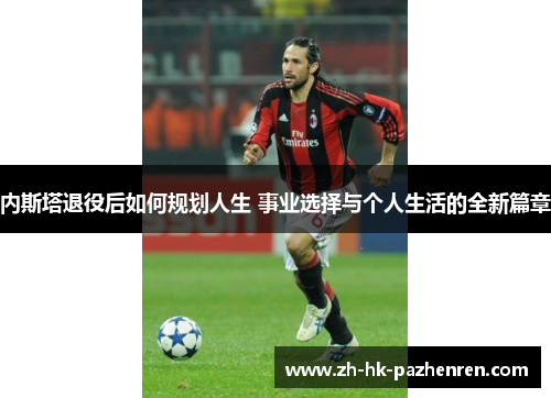 内斯塔退役后如何规划人生 事业选择与个人生活的全新篇章