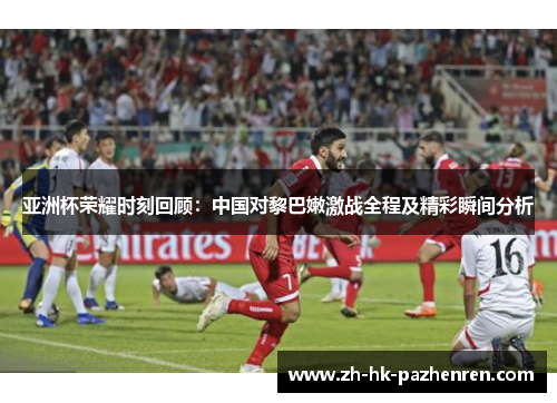 亚洲杯荣耀时刻回顾：中国对黎巴嫩激战全程及精彩瞬间分析