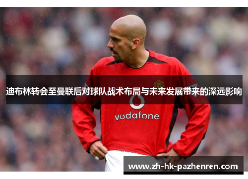 迪布林转会至曼联后对球队战术布局与未来发展带来的深远影响