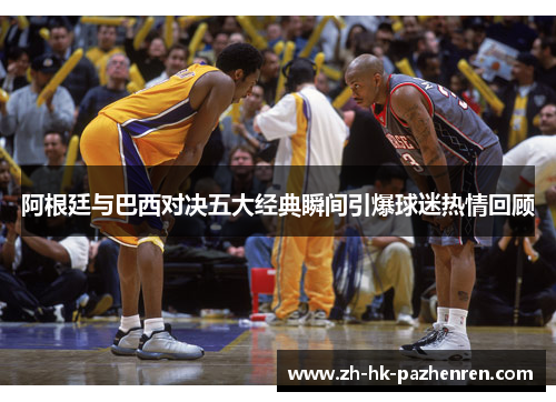 阿根廷与巴西对决五大经典瞬间引爆球迷热情回顾