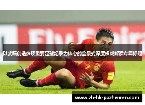 以武磊创造多项重要足球纪录为核心的全景式深度权威解读专属标题