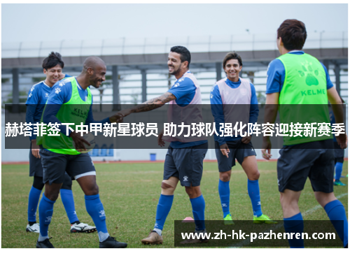 赫塔菲签下中甲新星球员 助力球队强化阵容迎接新赛季