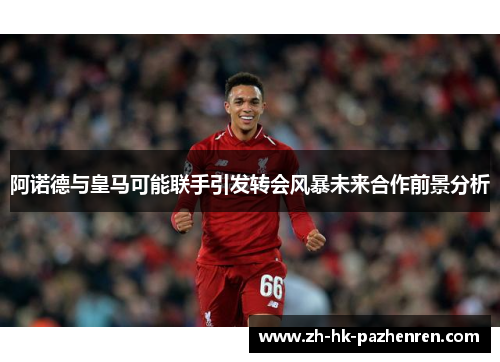 阿诺德与皇马可能联手引发转会风暴未来合作前景分析