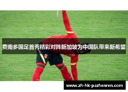 费南多国足首秀精彩对阵新加坡为中国队带来新希望