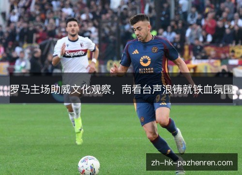罗马主场助威文化观察，南看台声浪铸就铁血氛围